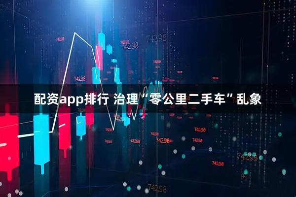 配资app排行 治理“零公里二手车”乱象