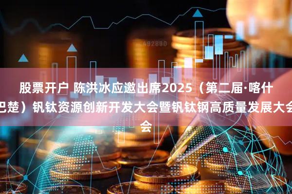 股票开户 陈洪冰应邀出席2025（第二届·喀什巴楚）钒钛资源创新开发大会暨钒钛钢高质量发展大会