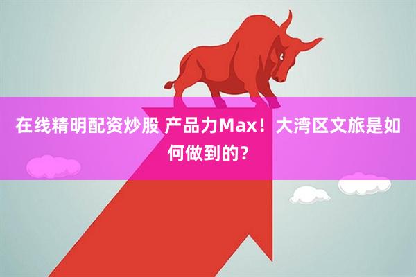 在线精明配资炒股 产品力Max！大湾区文旅是如何做到的？