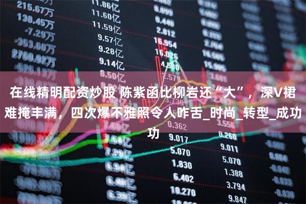 在线精明配资炒股 陈紫函比柳岩还“大”，深V裙难掩丰满，四次爆不雅照令人咋舌_时尚_转型_成功