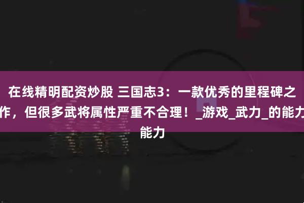 在线精明配资炒股 三国志3：一款优秀的里程碑之作，但很多武将属性严重不合理！_游戏_武力_的能力