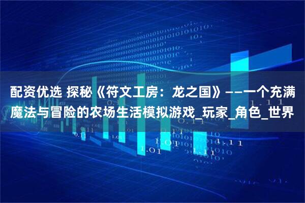 配资优选 探秘《符文工房：龙之国》——一个充满魔法与冒险的农场生活模拟游戏_玩家_角色_世界
