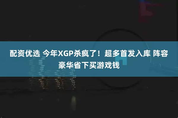 配资优选 今年XGP杀疯了！超多首发入库 阵容豪华省下买游戏钱