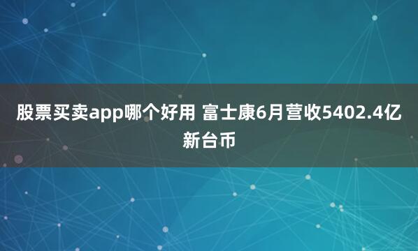 股票买卖app哪个好用 富士康6月营收5402.4亿新台币
