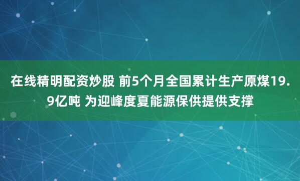 在线精明配资炒股 前5个月全国累计生产原煤19.9亿吨 为迎峰度夏能源保供提供支撑