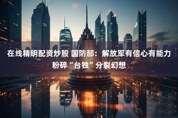在线精明配资炒股 国防部：解放军有信心有能力粉碎“台独”分裂幻想