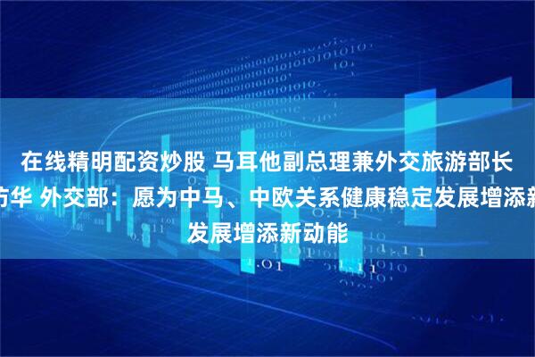 在线精明配资炒股 马耳他副总理兼外交旅游部长博奇访华 外交部：愿为中马、中欧关系健康稳定发展增添新动能