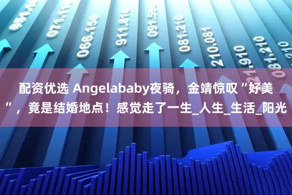 配资优选 Angelababy夜骑，金靖惊叹“好美”，竟是结婚地点！感觉走了一生_人生_生活_阳光