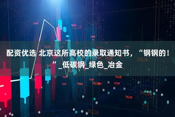 配资优选 北京这所高校的录取通知书，“钢钢的！”_低碳钢_绿色_冶金