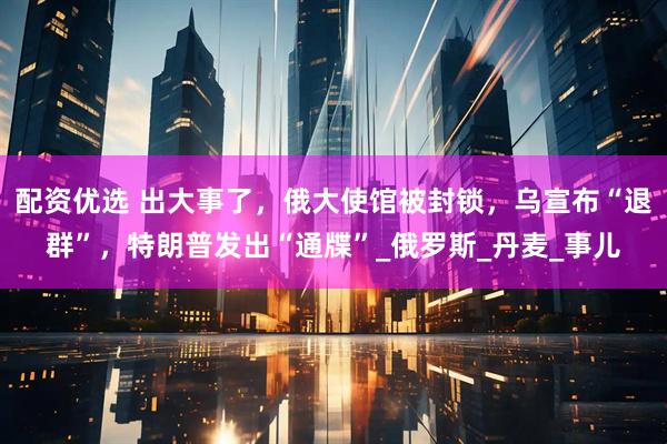 配资优选 出大事了，俄大使馆被封锁，乌宣布“退群”，特朗普发出“通牒”_俄罗斯_丹麦_事儿