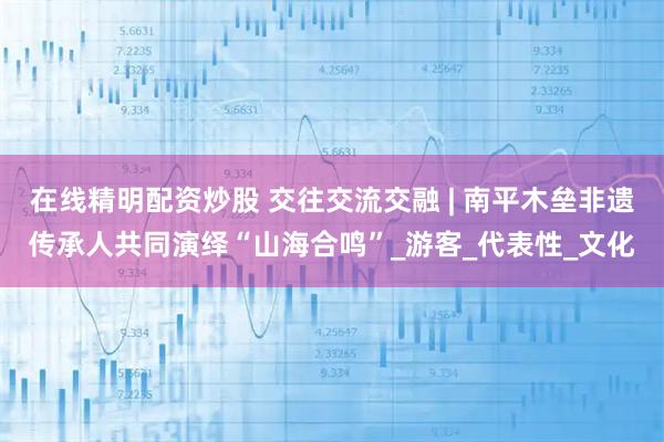 在线精明配资炒股 交往交流交融 | 南平木垒非遗传承人共同演绎“山海合鸣”_游客_代表性_文化