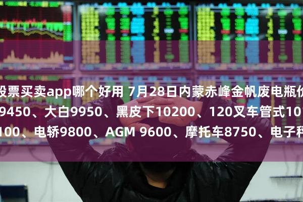 股票买卖app哪个好用 7月28日内蒙赤峰金帆废电瓶价格：电动9950、电信9450、大白9950、黑皮下10200、120叉车管式10100、电轿9800、AGM 9600、摩托车8750、电子秤6150。（单位：元/吨）