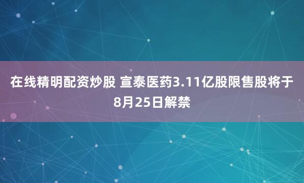 在线精明配资炒股 宣泰医药3.11亿股限售股将于8月25日解禁