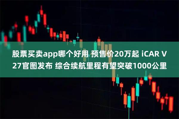 股票买卖app哪个好用 预售价20万起 iCAR V27官图发布 综合续航里程有望突破1000公里