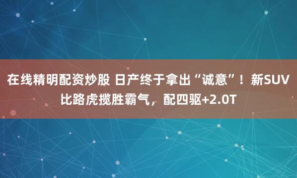 在线精明配资炒股 日产终于拿出“诚意”！新SUV比路虎揽胜霸气，配四驱+2.0T