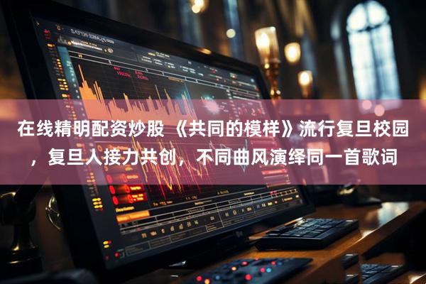 在线精明配资炒股 《共同的模样》流行复旦校园，复旦人接力共创，不同曲风演绎同一首歌词