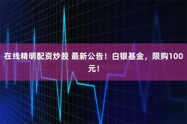 在线精明配资炒股 最新公告！白银基金，限购100元！