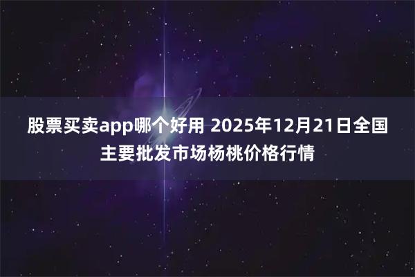 股票买卖app哪个好用 2025年12月21日全国主要批发市场杨桃价格行情